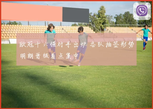 欧冠十六强对手出炉 各队抽签形势明朗晋级看点集中