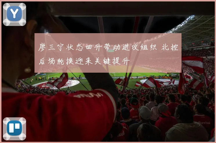廖三宁状态回升带动进攻组织 北控后场轮换迎来关键提升