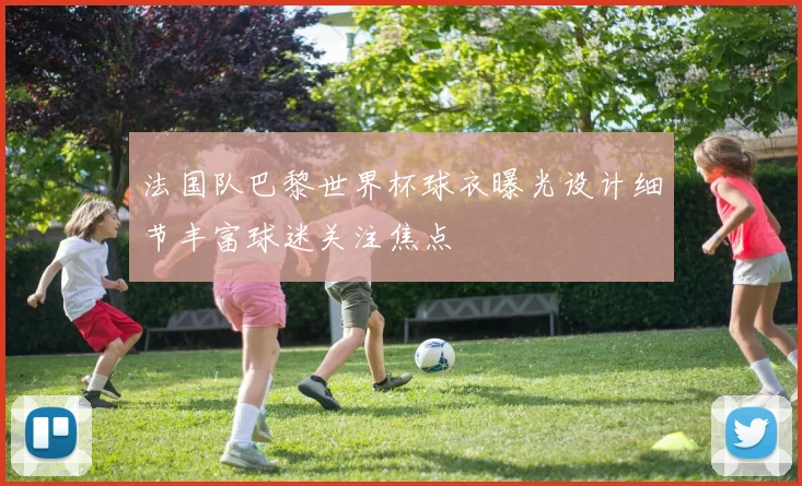法国队巴黎世界杯球衣曝光设计细节丰富球迷关注焦点