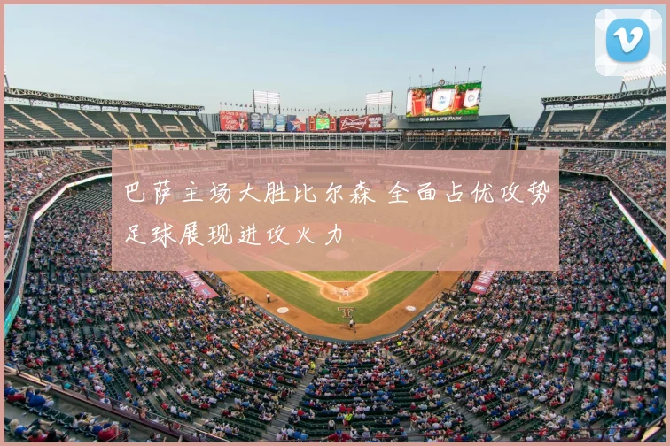 巴萨主场大胜比尔森 全面占优攻势足球展现进攻火力