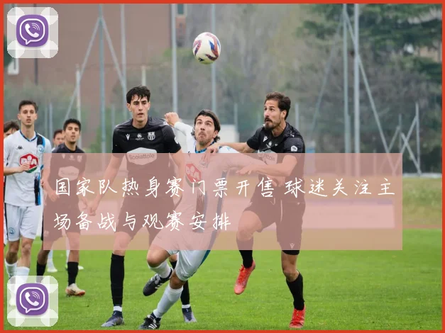 国家队热身赛门票开售 球迷关注主场备战与观赛安排