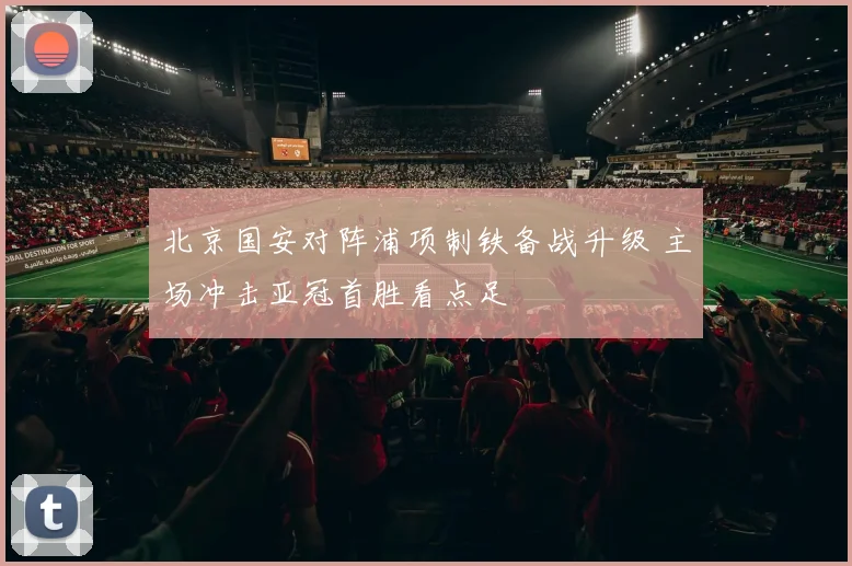 北京国安对阵浦项制铁备战升级 主场冲击亚冠首胜看点足