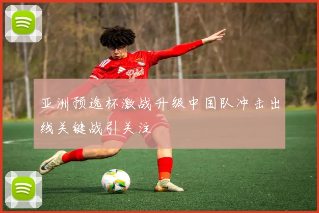 亚洲预选杯激战升级中国队冲击出线关键战引关注