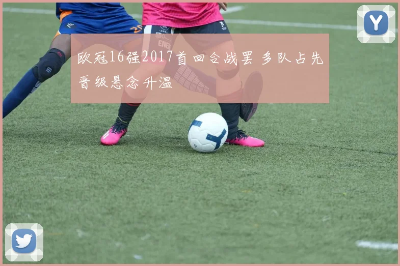 欧冠16强2017首回合战罢 多队占先晋级悬念升温