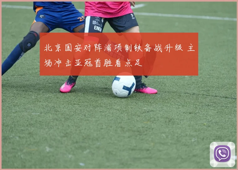 北京国安对阵浦项制铁备战升级 主场冲击亚冠首胜看点足