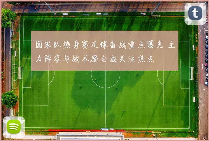 国家队热身赛足球备战重点曝光 主力阵容与战术磨合成关注焦点