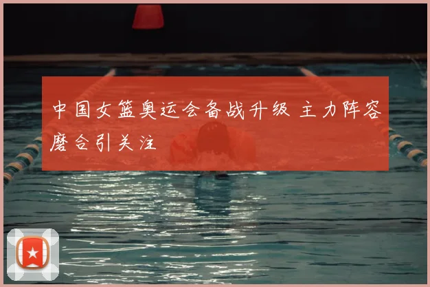 中国女篮奥运会备战升级 主力阵容磨合引关注