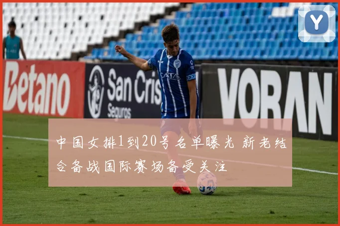 中国女排1到20号名单曝光 新老结合备战国际赛场备受关注