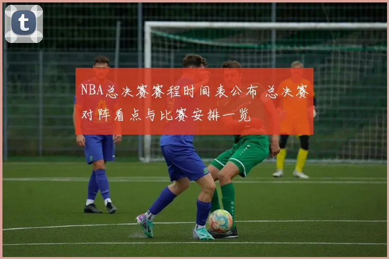 NBA总决赛赛程时间表公布 总决赛对阵看点与比赛安排一览
