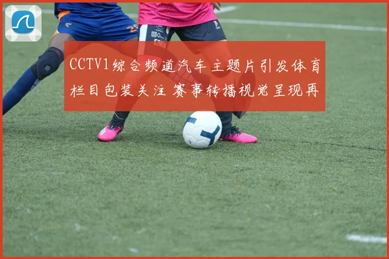 CCTV1综合频道汽车主题片引发体育栏目包装关注 赛事转播视觉呈现再获讨论