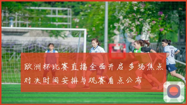 欧洲杯比赛直播全面开启 多场焦点对决时间安排与观赛看点公布