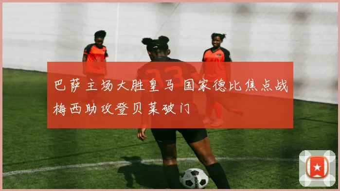 巴萨主场大胜皇马 国家德比焦点战梅西助攻登贝莱破门