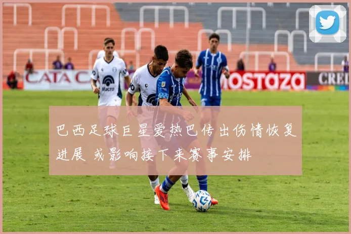 巴西足球巨星爱热巴传出伤情恢复进展 或影响接下来赛事安排