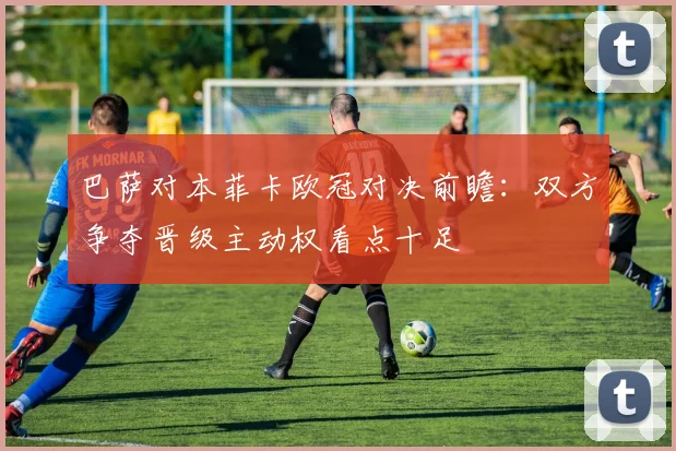 巴萨对本菲卡欧冠对决前瞻：双方争夺晋级主动权看点十足