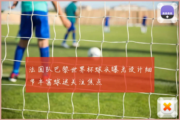 法国队巴黎世界杯球衣曝光设计细节丰富球迷关注焦点