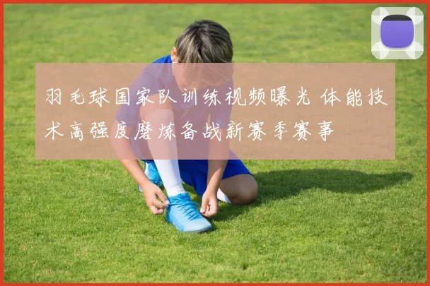 羽毛球国家队训练视频曝光 体能技术高强度磨炼备战新赛季赛事