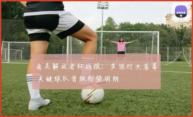 南美解放者杯战报：多场对决落幕 关键球队晋级形势明朗