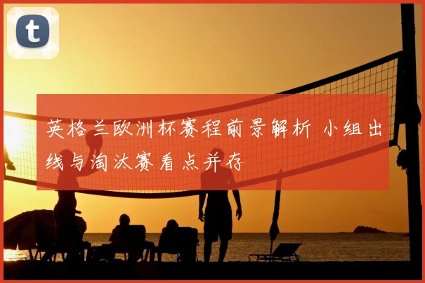 英格兰欧洲杯赛程前景解析 小组出线与淘汰赛看点并存