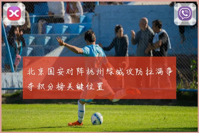 北京国安对阵杭州绿城攻防拉满争夺积分榜关键位置