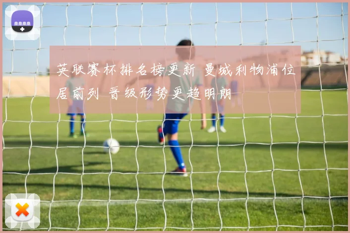 英联赛杯排名榜更新 曼城利物浦位居前列 晋级形势更趋明朗
