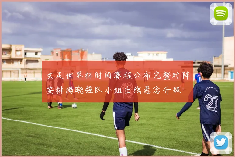 女足世界杯时间赛程公布完整对阵安排揭晓强队小组出线悬念升级