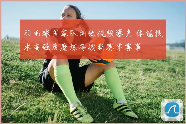 羽毛球国家队训练视频曝光 体能技术高强度磨炼备战新赛季赛事