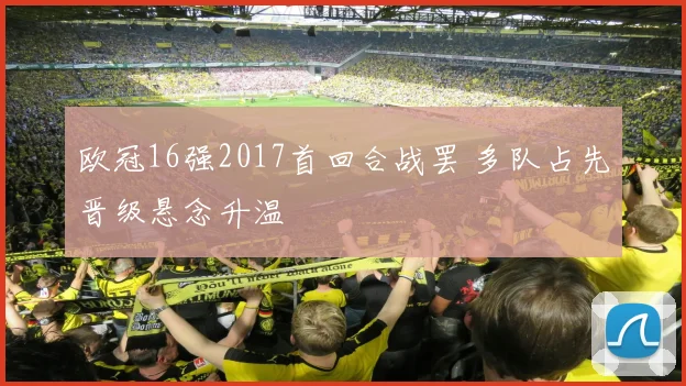 欧冠16强2017首回合战罢 多队占先晋级悬念升温