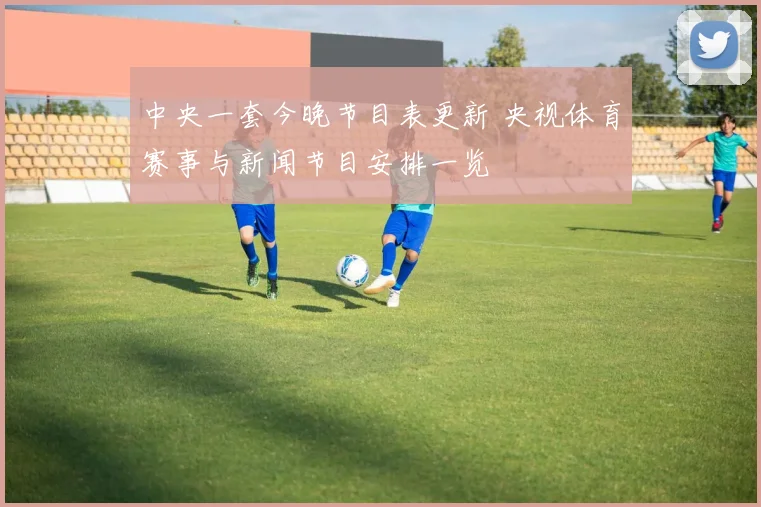 中央一套今晚节目表更新 央视体育赛事与新闻节目安排一览