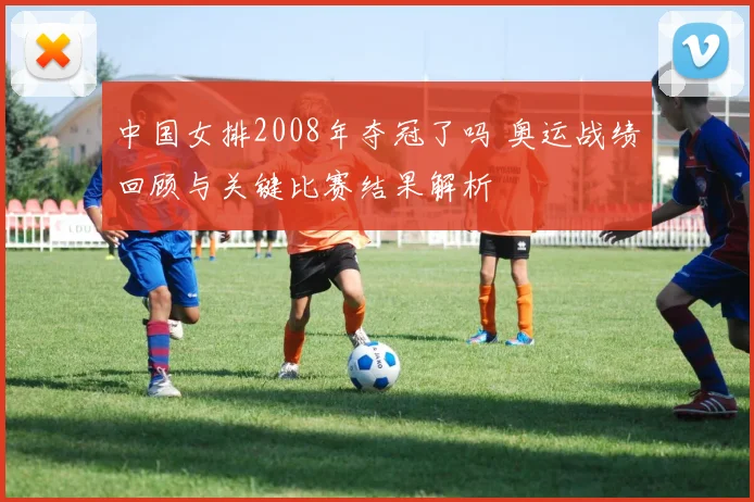 中国女排2008年夺冠了吗 奥运战绩回顾与关键比赛结果解析