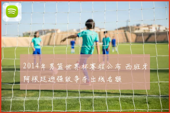 2014年男篮世界杯赛程公布 西班牙阿根廷迎强敌争夺出线名额
