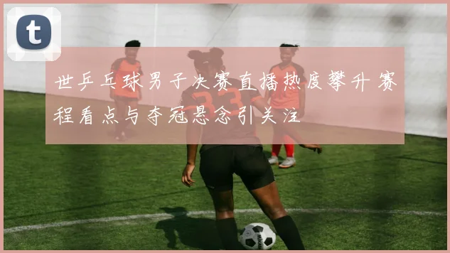 世乒乓球男子决赛直播热度攀升 赛程看点与夺冠悬念引关注
