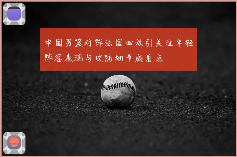 中国男篮对阵法国回放引关注年轻阵容表现与攻防细节成看点