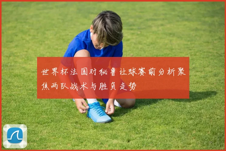 世界杯法国对秘鲁让球赛前分析聚焦两队战术与胜负走势