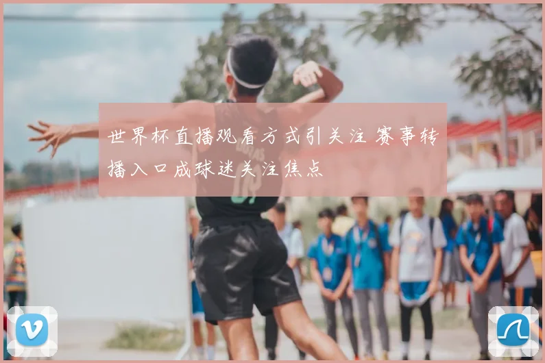 世界杯直播观看方式引关注 赛事转播入口成球迷关注焦点