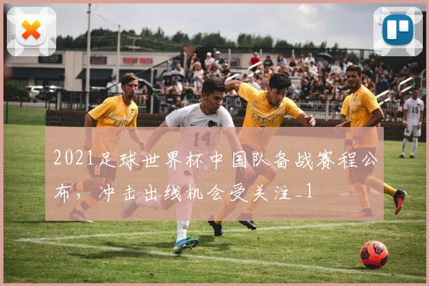 2021足球世界杯中国队备战赛程公布，冲击出线机会受关注_1