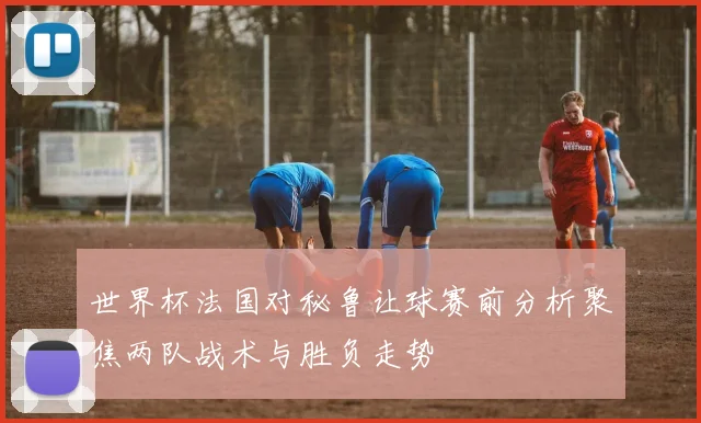 世界杯法国对秘鲁让球赛前分析聚焦两队战术与胜负走势