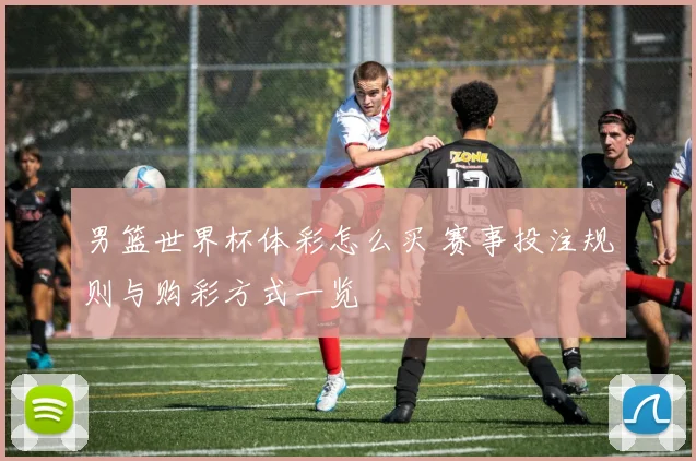 男篮世界杯体彩怎么买 赛事投注规则与购彩方式一览