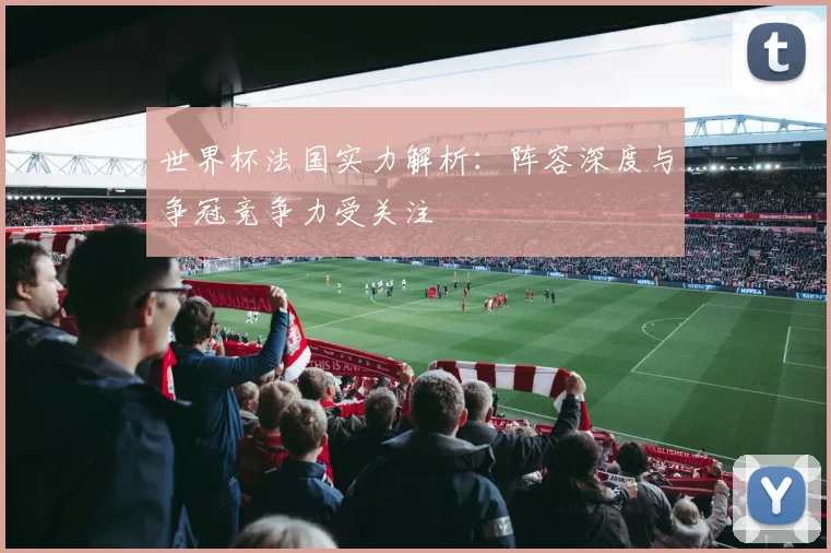 世界杯法国实力解析：阵容深度与争冠竞争力受关注