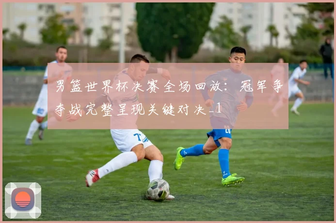 男篮世界杯决赛全场回放：冠军争夺战完整呈现关键对决_1