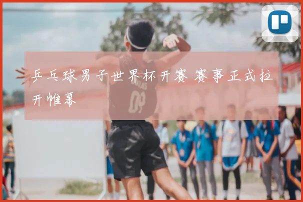 乒乓球男子世界杯开赛 赛事正式拉开帷幕