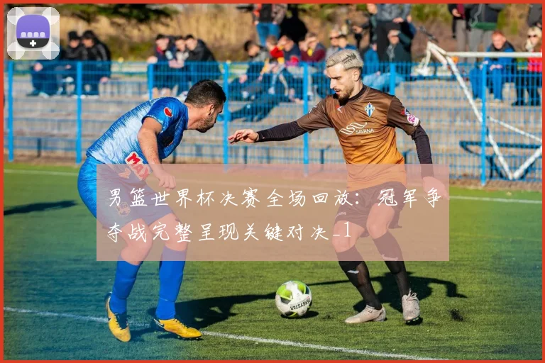 男篮世界杯决赛全场回放：冠军争夺战完整呈现关键对决_1
