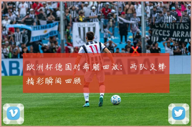 欧洲杯德国对希腊回放：两队交锋精彩瞬间回顾