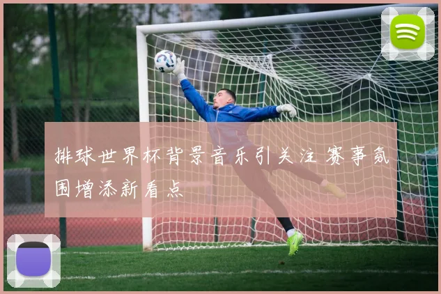 排球世界杯背景音乐引关注 赛事氛围增添新看点